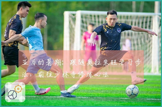 亚马的暑期：跟随奥拉朱旺学习步法，前往少林寺修炼心法