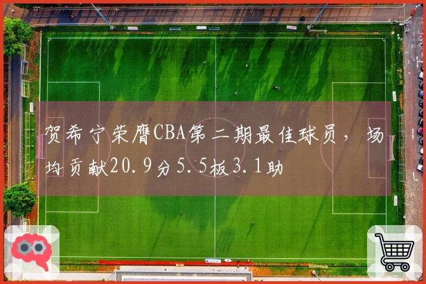 贺希宁荣膺CBA第二期最佳球员，场均贡献20.9分5.5板3.1助