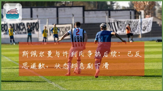 斯佩尔曼与许利民争执后续：已反思道歉，状态却急剧下滑