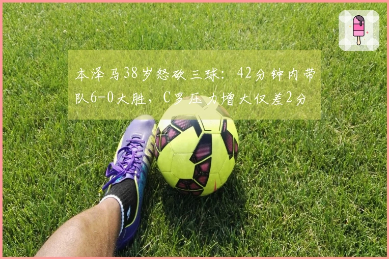 本泽马38岁怒砍三球：42分钟内带队6-0大胜，C罗压力增大仅差2分