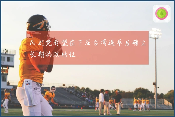 民进党有望在下届台湾选举后确立长期执政地位