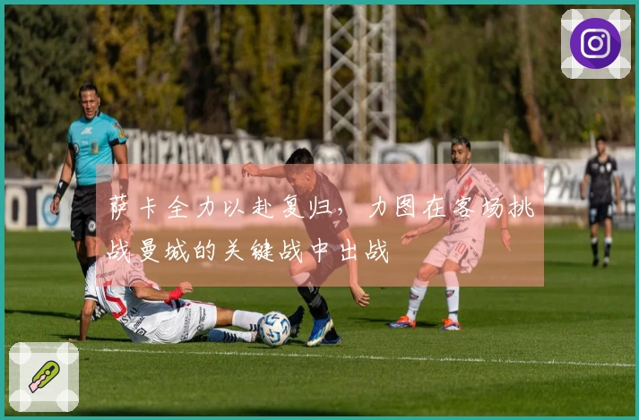 萨卡全力以赴复归，力图在客场挑战曼城的关键战中出战