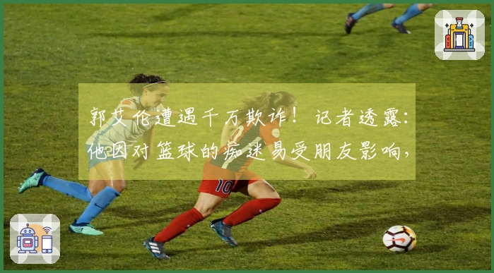 郭艾伦遭遇千万欺诈！记者透露：他因对篮球的痴迷易受朋友影响，给了不法分子可趁之机