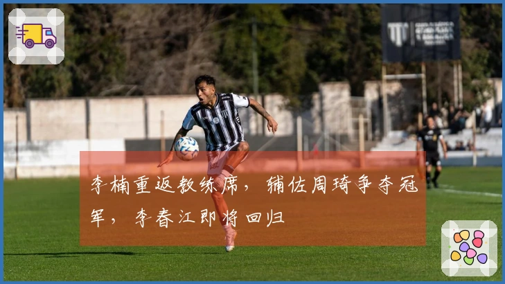 李楠重返教练席，辅佐周琦争夺冠军，李春江即将回归