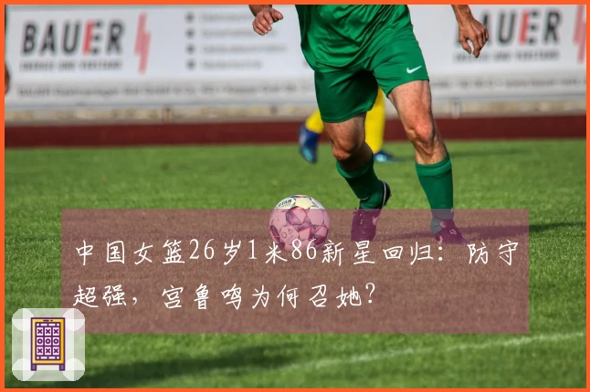中国女篮26岁1米86新星回归：防守超强，宫鲁鸣为何召她？