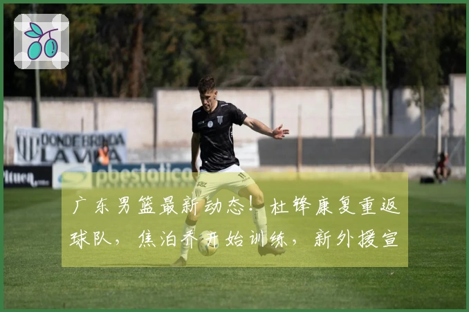 广东男篮最新动态！杜锋康复重返球队，焦泊乔开始训练，新外援宣布加盟