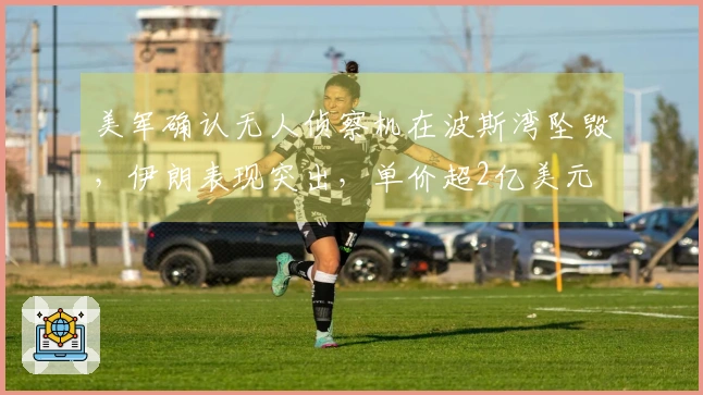 美军确认无人侦察机在波斯湾坠毁，伊朗表现突出，单价超2亿美元
