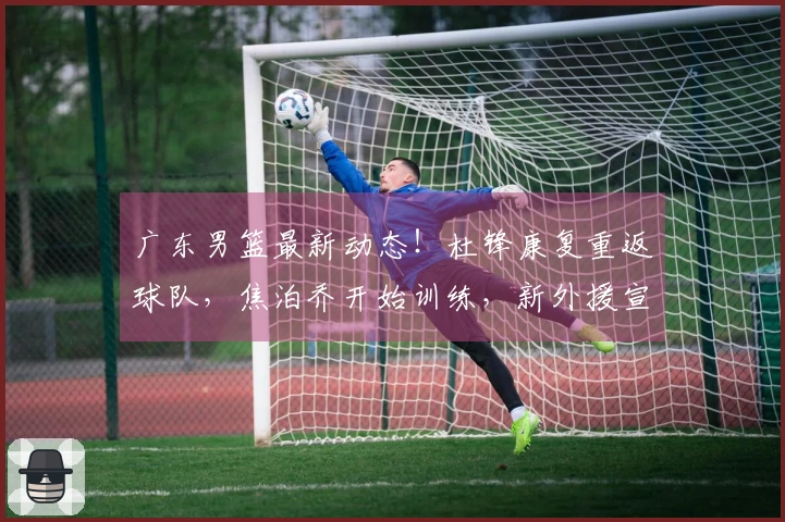 广东男篮最新动态！杜锋康复重返球队，焦泊乔开始训练，新外援宣布加盟