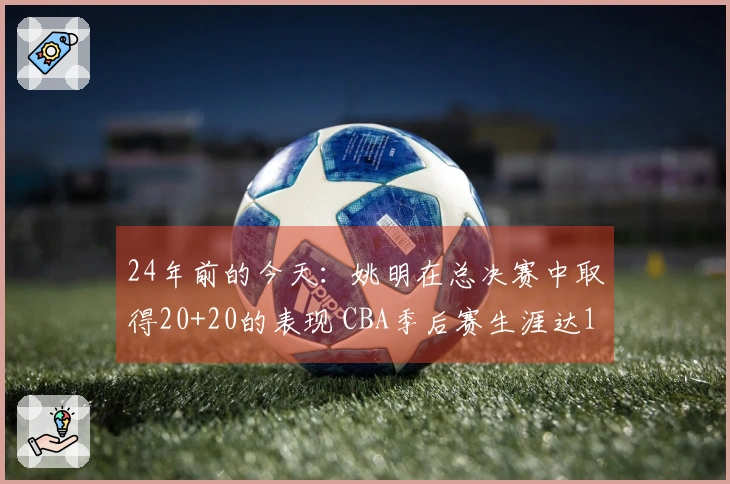 24年前的今天：姚明在总决赛中取得20+20的表现 CBA季后赛生涯达12次&历史首位