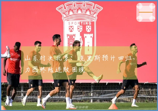 山东对决北京：克里斯预计回归，力图终结连败困境