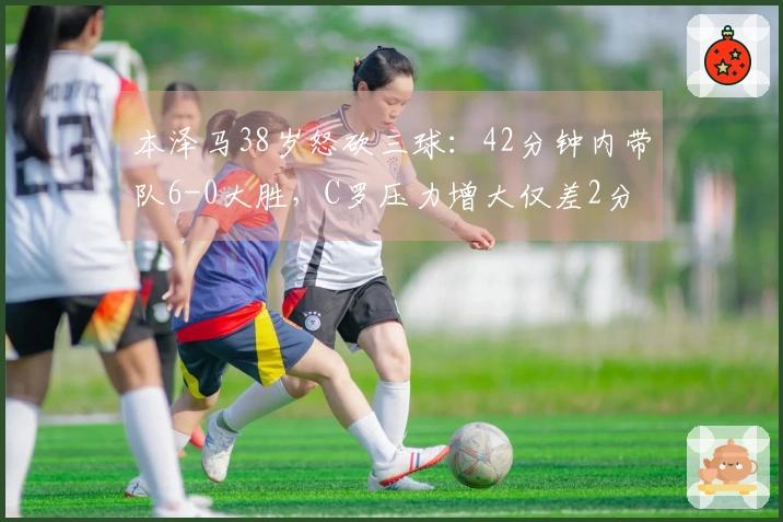 本泽马38岁怒砍三球：42分钟内带队6-0大胜，C罗压力增大仅差2分