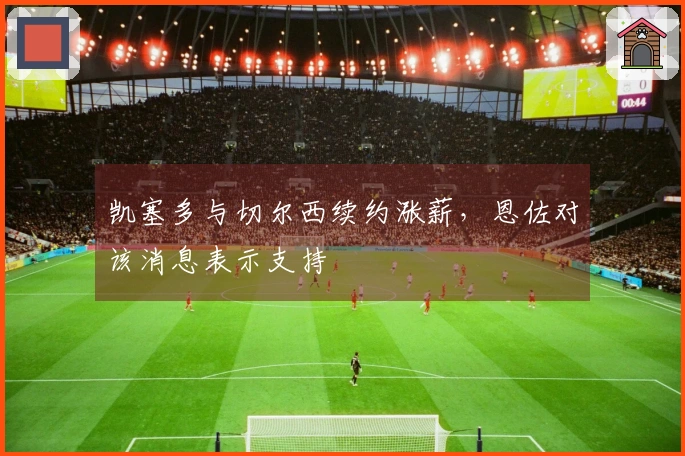 凯塞多与切尔西续约涨薪，恩佐对该消息表示支持