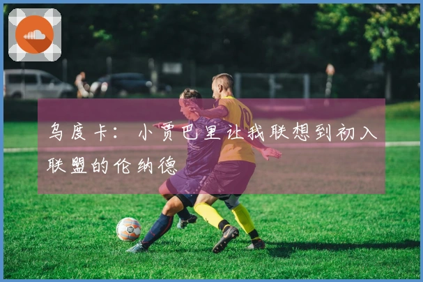 乌度卡：小贾巴里让我联想到初入联盟的伦纳德