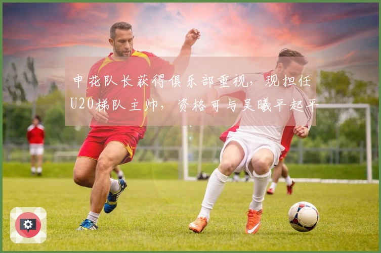 申花队长获得俱乐部重视，现担任U20梯队主帅，资格可与吴曦平起平坐
