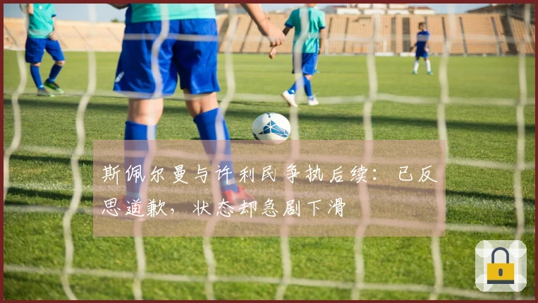 斯佩尔曼与许利民争执后续：已反思道歉，状态却急剧下滑