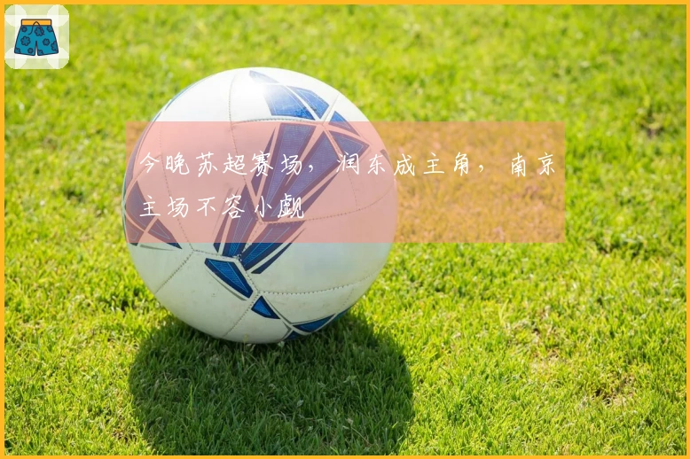 今晚苏超赛场，润东成主角，南京主场不容小觑