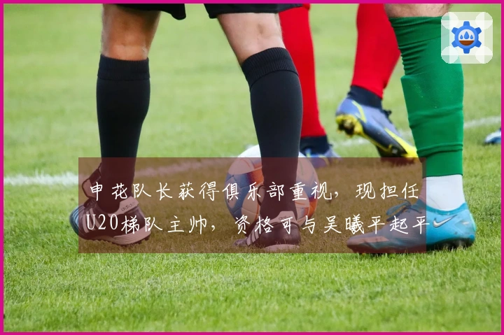 申花队长获得俱乐部重视，现担任U20梯队主帅，资格可与吴曦平起平坐