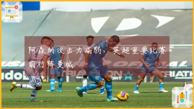 阿森纳攻击力减弱，英超重要比赛前对阵曼城