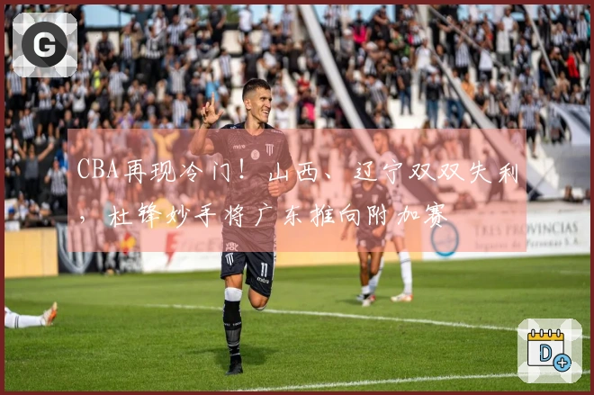 CBA再现冷门！山西、辽宁双双失利，杜锋妙手将广东推向附加赛