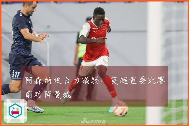 阿森纳攻击力减弱，英超重要比赛前对阵曼城