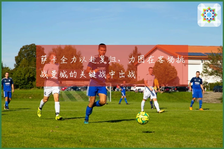 萨卡全力以赴复归，力图在客场挑战曼城的关键战中出战