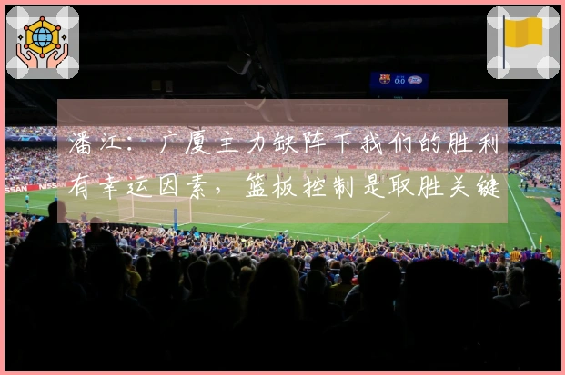 潘江：广厦主力缺阵下我们的胜利有幸运因素，篮板控制是取胜关键